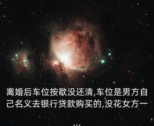 離婚后車位按歇沒(méi)還清,車位是男方自己名義去銀行貸款購(gòu)買的,沒(méi)花女方一...