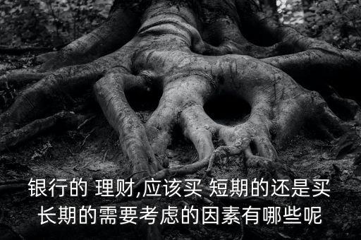 銀行的 理財,應該買 短期的還是買長期的需要考慮的因素有哪些呢