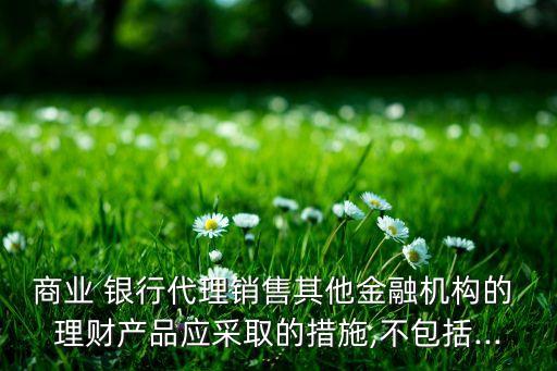 商業(yè) 銀行代理銷售其他金融機構的 理財產品應采取的措施,不包括...