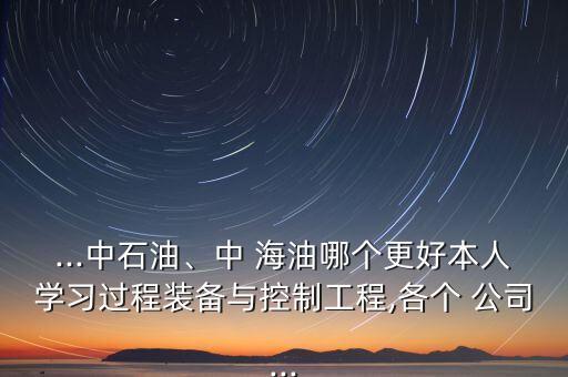 ...中石油、中 海油哪個(gè)更好本人學(xué)習(xí)過程裝備與控制工程,各個(gè) 公司...