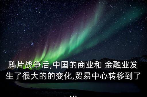 鴉片戰(zhàn)爭后,中國的商業(yè)和 金融業(yè)發(fā)生了很大的的變化,貿(mào)易中心轉移到了...