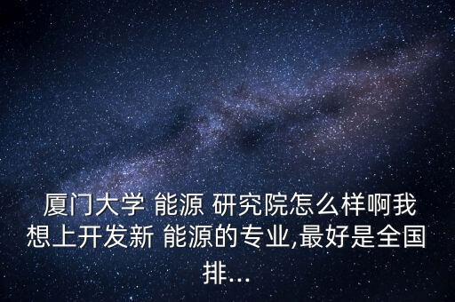  廈門大學 能源 研究院怎么樣啊我想上開發(fā)新 能源的專業(yè),最好是全國排...