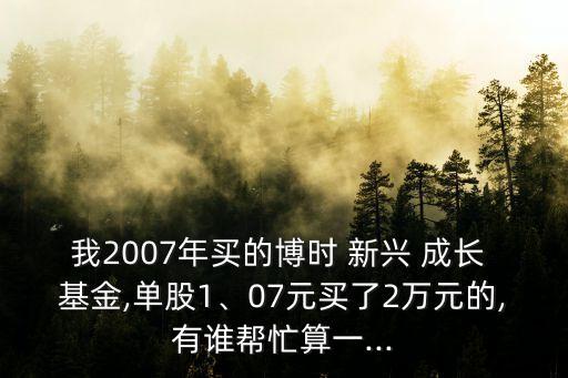 我2007年買的博時(shí) 新興 成長(zhǎng) 基金,單股1、07元買了2萬(wàn)元的,有誰(shuí)幫忙算一...