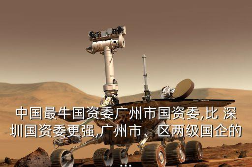 中國最牛國資委廣州市國資委,比 深圳國資委更強(qiáng),廣州市、區(qū)兩級國企的...