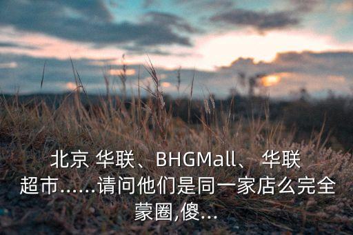 北京 華聯(lián)、BHGMall、 華聯(lián) 超市……請(qǐng)問(wèn)他們是同一家店么完全蒙圈,傻...
