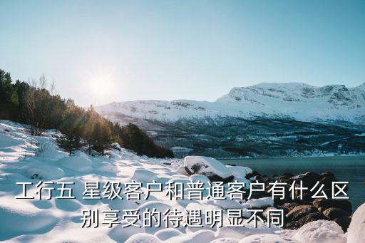 工行五 星級(jí)客戶(hù)和普通客戶(hù)有什么區(qū)別享受的待遇明顯不同