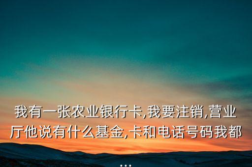 我有一張農(nóng)業(yè)銀行卡,我要注銷(xiāo),營(yíng)業(yè)廳他說(shuō)有什么基金,卡和電話號(hào)碼我都...
