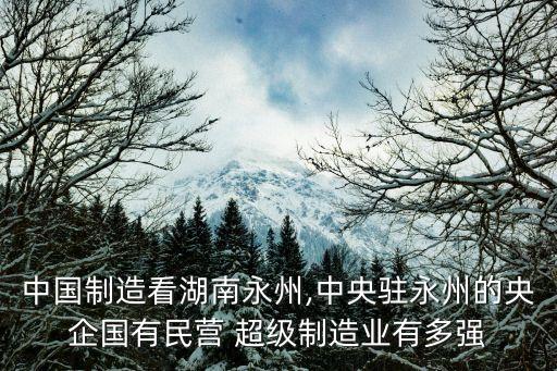 中國制造看湖南永州,中央駐永州的央企國有民營 超級(jí)制造業(yè)有多強(qiáng)