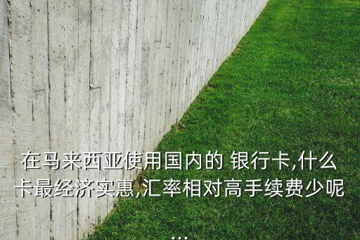 在馬來西亞使用國內(nèi)的 銀行卡,什么卡最經(jīng)濟(jì)實惠,匯率相對高手續(xù)費少呢...