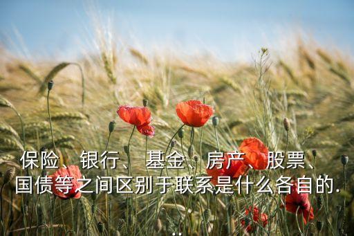 保險(xiǎn)、銀行、 基金、房產(chǎn)、股票、 國債等之間區(qū)別于聯(lián)系是什么各自的...