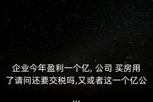 企業(yè)今年盈利一個(gè)億, 公司 買房用了請(qǐng)問(wèn)還要交稅嗎,又或者這一個(gè)億公...