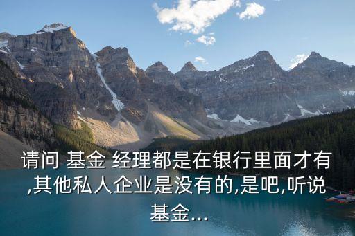 請(qǐng)問(wèn) 基金 經(jīng)理都是在銀行里面才有,其他私人企業(yè)是沒(méi)有的,是吧,聽說(shuō) 基金...