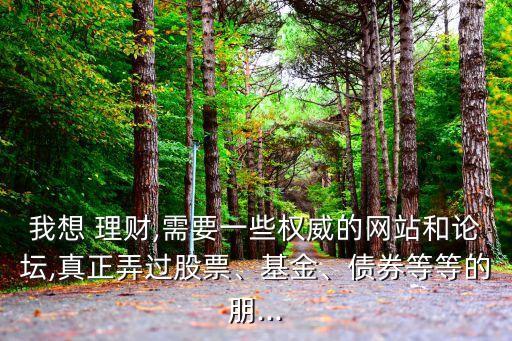 我想 理財,需要一些權威的網站和論壇,真正弄過股票、基金、債券等等的朋...