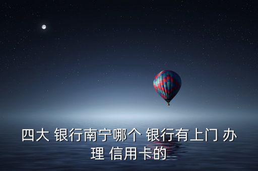 四大 銀行南寧哪個(gè) 銀行有上門 辦理 信用卡的
