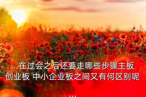 ...在過(guò)會(huì)之后還要走哪些步驟主板創(chuàng)業(yè)板 中小企業(yè)板之間又有何區(qū)別呢...