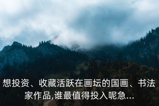想投資、收藏活躍在畫壇的國畫、書法家作品,誰最值得投入呢急...