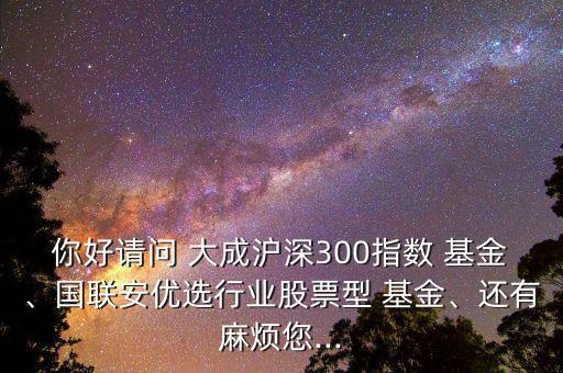 你好請問 大成滬深300指數(shù) 基金、國聯(lián)安優(yōu)選行業(yè)股票型 基金、還有麻煩您...