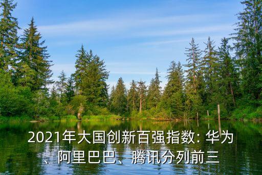 2021年大國創(chuàng)新百強指數(shù): 華為、阿里巴巴、騰訊分列前三