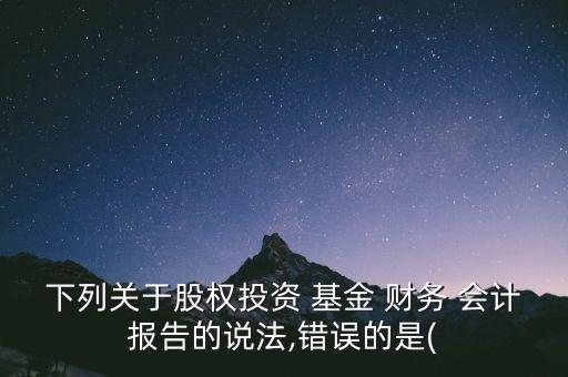 下列關(guān)于股權(quán)投資 基金 財(cái)務(wù) 會(huì)計(jì)報(bào)告的說法,錯(cuò)誤的是(
