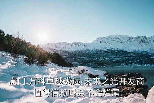 虎門(mén) 萬(wàn)科卓越瓏遠(yuǎn)·未來(lái)之光開(kāi)發(fā)商值得信賴嗎會(huì)不會(huì)爛尾