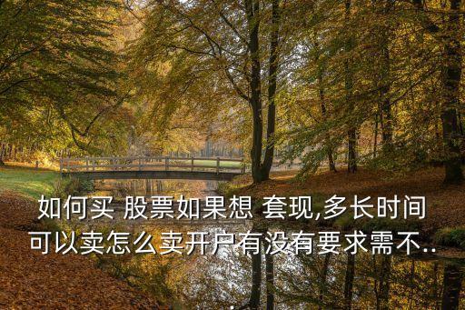 如何買 股票如果想 套現(xiàn),多長時(shí)間可以賣怎么賣開戶有沒有要求需不...