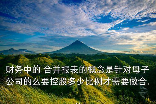 財務中的 合并報表的概念是針對母子公司的么要控股多少比例才需要做合...