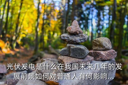 光伏發(fā)電是什么在我國(guó)未來(lái)幾年的發(fā)展前景如何對(duì)普通人有何影響...