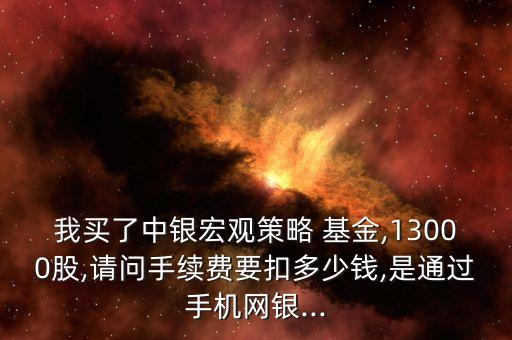 我買了中銀宏觀策略 基金,13000股,請(qǐng)問(wèn)手續(xù)費(fèi)要扣多少錢,是通過(guò)手機(jī)網(wǎng)銀...
