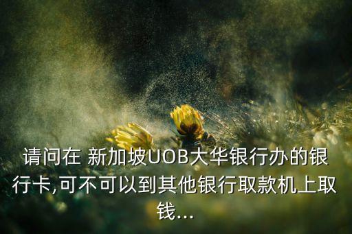請(qǐng)問(wèn)在 新加坡UOB大華銀行辦的銀行卡,可不可以到其他銀行取款機(jī)上取錢...