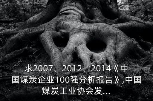 求2007、2012、2014《中國(guó)煤炭企業(yè)100強(qiáng)分析報(bào)告》,中國(guó)煤炭工業(yè)協(xié)會(huì)發(fā)...