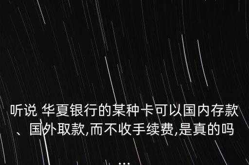 聽說 華夏銀行的某種卡可以國內(nèi)存款、國外取款,而不收手續(xù)費(fèi),是真的嗎...