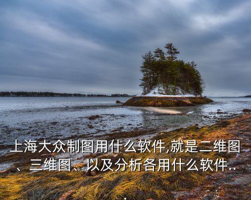 上海大眾制圖用什么軟件,就是二維圖、三維圖、以及分析各用什么軟件...