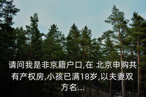 請問我是非京籍戶口,在 北京申購共有產權房,小孩已滿18歲,以夫妻雙方名...
