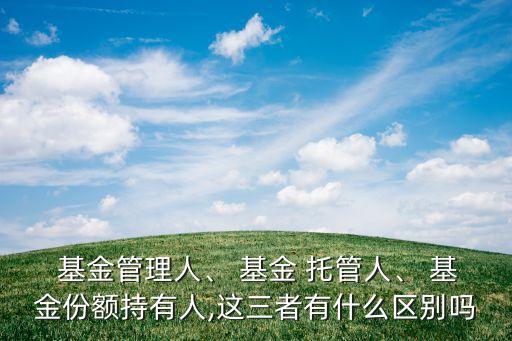  基金管理人、 基金 托管人、 基金份額持有人,這三者有什么區(qū)別嗎