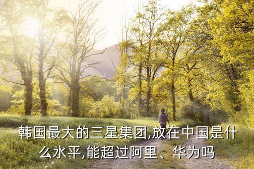  韓國(guó)最大的三星集團(tuán),放在中國(guó)是什么水平,能超過(guò)阿里、華為嗎