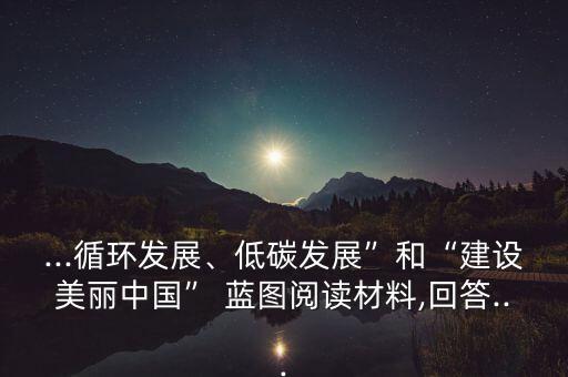 ...循環(huán)發(fā)展、低碳發(fā)展”和“建設(shè)美麗中國(guó)” 藍(lán)圖閱讀材料,回答...