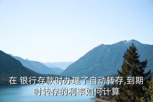 在 銀行存款時辦理了自動轉(zhuǎn)存,到期時轉(zhuǎn)存的利率如何計算