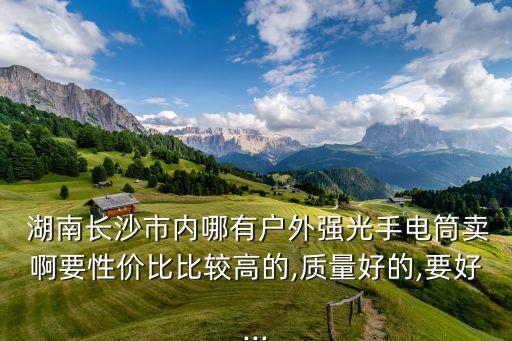  湖南長沙市內(nèi)哪有戶外強光手電筒賣啊要性價比比較高的,質(zhì)量好的,要好...