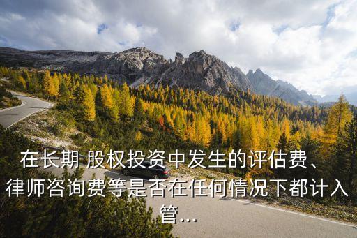 在長期 股權(quán)投資中發(fā)生的評估費、 律師咨詢費等是否在任何情況下都計入管...