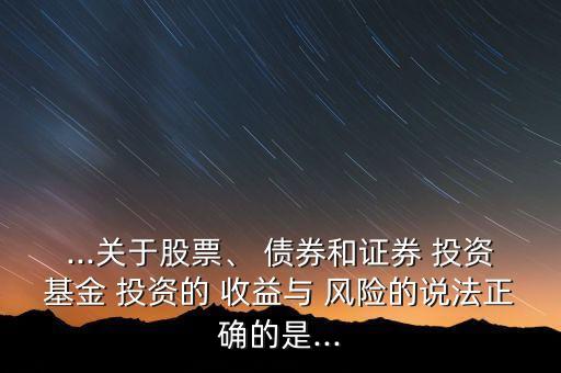 ...關(guān)于股票、 債券和證券 投資基金 投資的 收益與 風險的說法正確的是...