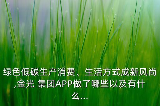 綠色低碳生產(chǎn)消費(fèi)、生活方式成新風(fēng)尚,金光 集團(tuán)APP做了哪些以及有什么...