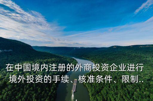 在中國(guó)境內(nèi)注冊(cè)的外商投資企業(yè)進(jìn)行 境外投資的手續(xù)、核準(zhǔn)條件、限制...