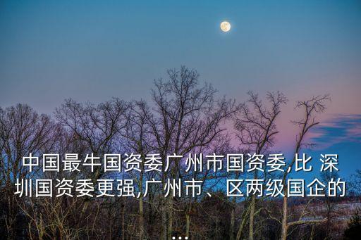 中國最牛國資委廣州市國資委,比 深圳國資委更強(qiáng),廣州市、區(qū)兩級國企的...