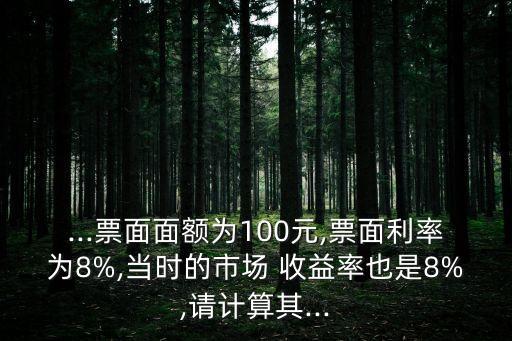 ...票面面額為100元,票面利率為8%,當(dāng)時的市場 收益率也是8%,請計算其...