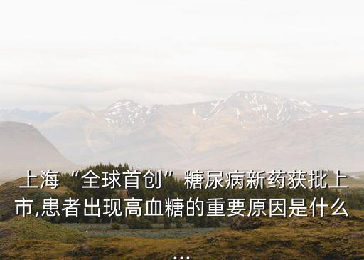  上?！叭蚴讋?chuàng)”糖尿病新藥獲批上市,患者出現(xiàn)高血糖的重要原因是什么...