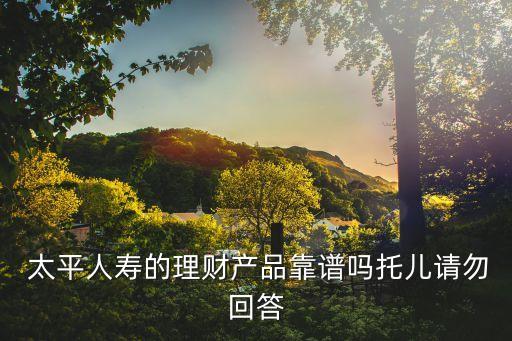  太平人壽的理財(cái)產(chǎn)品靠譜嗎托兒請(qǐng)勿回答