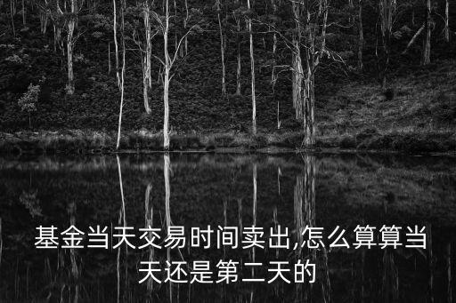  基金當(dāng)天交易時(shí)間賣(mài)出,怎么算算當(dāng)天還是第二天的