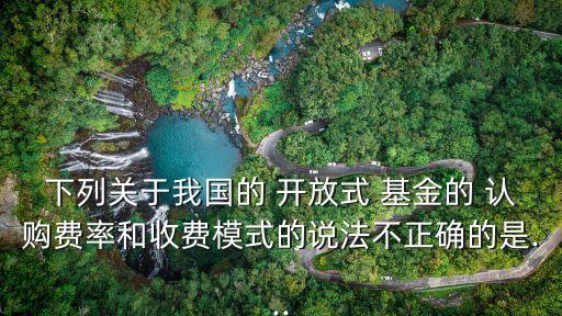 下列關(guān)于我國(guó)的 開(kāi)放式 基金的 認(rèn)購(gòu)費(fèi)率和收費(fèi)模式的說(shuō)法不正確的是...