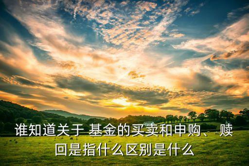 誰知道關(guān)于 基金的買賣和申購、 贖回是指什么區(qū)別是什么