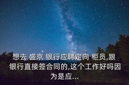 想去 盛京 銀行應聘定向 柜員,跟 銀行直接簽合同的,這個工作好嗎因為是應...